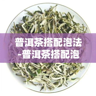 普洱茶搭配泡法-普洱茶搭配泡法大全