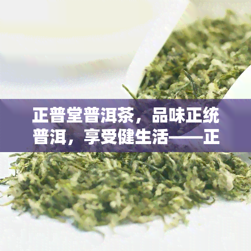 正普堂普洱茶，品味正统普洱，享受健生活——正普堂普洱茶的魅力