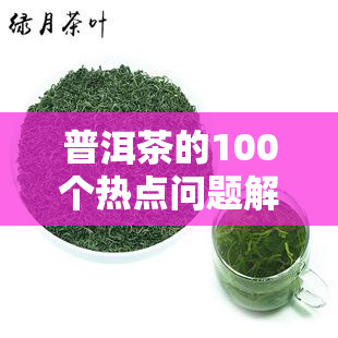 普洱茶的100个热点问题解答，深度解析：普洱茶的100个热点问题全解答！