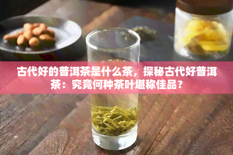 古代好的普洱茶是什么茶，探秘古代好普洱茶：究竟何种茶叶堪称佳品？