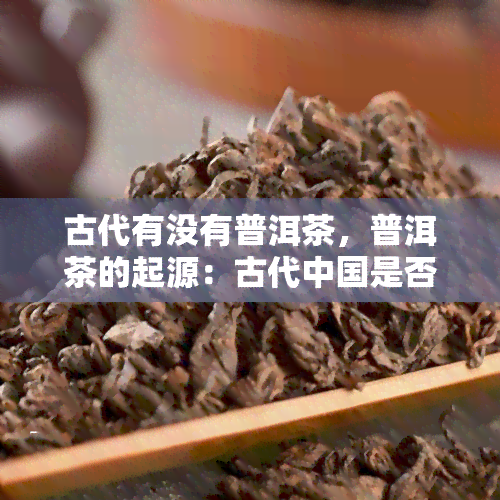 古代有没有普洱茶，普洱茶的起源：古代中国是否存在普洱茶？