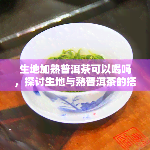 生地加熟普洱茶可以喝吗，探讨生地与熟普洱茶的搭配饮用是否适宜？