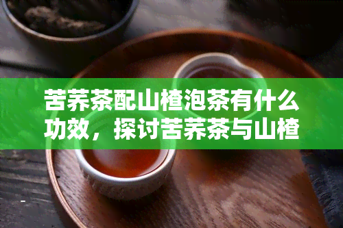 苦荞茶配山楂泡茶有什么功效，探讨苦荞茶与山楂泡茶的神奇功效！