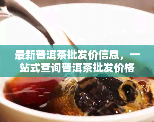 最新普洱茶批发价信息，一站式查询普洱茶批发价格网