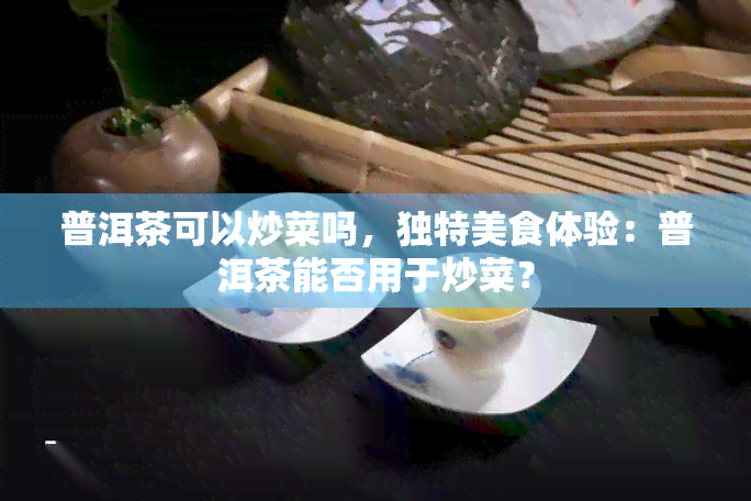 普洱茶可以炒菜吗，独特美食体验：普洱茶能否用于炒菜？