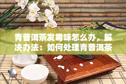 青普洱茶发霉味怎么办，解决办法：如何处理青普洱茶的发霉味？