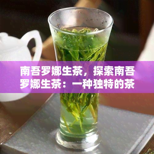 南吾罗娜生茶，探索南吾罗娜生茶：一种独特的茶叶品种及其健益处