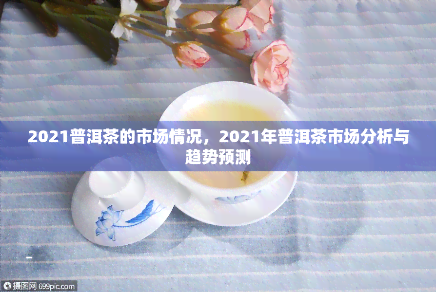 2021普洱茶的市场情况，2021年普洱茶市场分析与趋势预测