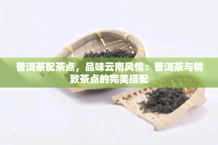 普洱茶配茶点，品味云南风情：普洱茶与精致茶点的完美搭配