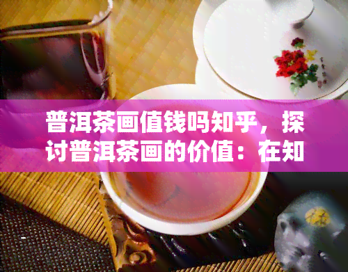 普洱茶画值钱吗知乎，探讨普洱茶画的价值：在知乎上如何判断其价格？