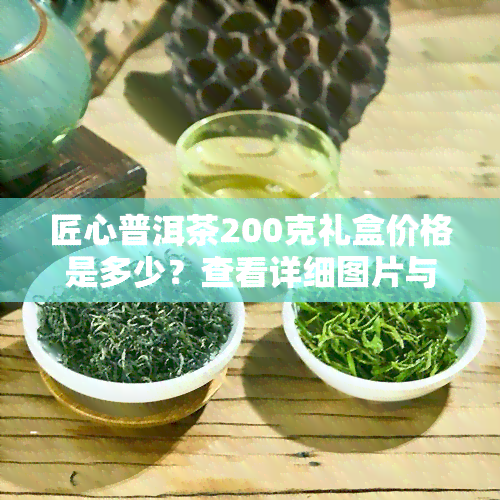 匠心普洱茶200克礼盒价格是多少？查看详细图片与介绍