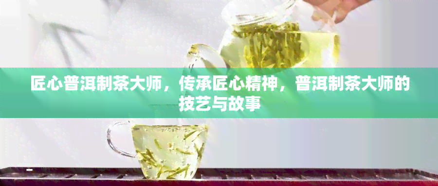 匠心普洱制茶大师，传承匠心精神，普洱制茶大师的技艺与故事