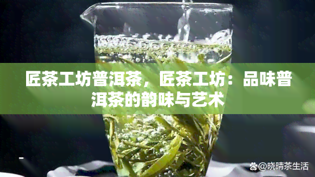 匠茶工坊普洱茶，匠茶工坊：品味普洱茶的韵味与艺术