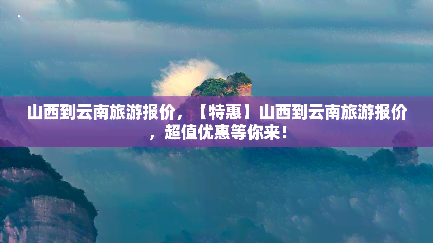 山西到云南旅游报价，【特惠】山西到云南旅游报价，超值优惠等你来！