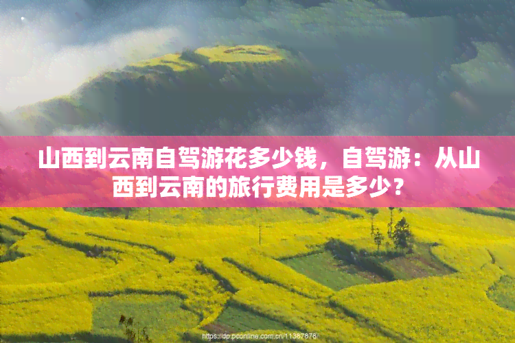 山西到云南自驾游花多少钱，自驾游：从山西到云南的旅行费用是多少？