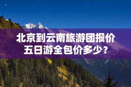 北京到云南旅游团报价五日游全包价多少？