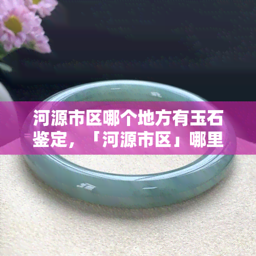 河源市区哪个地方有玉石鉴定，「河源市区」哪里有玉石鉴定？一站式指南！