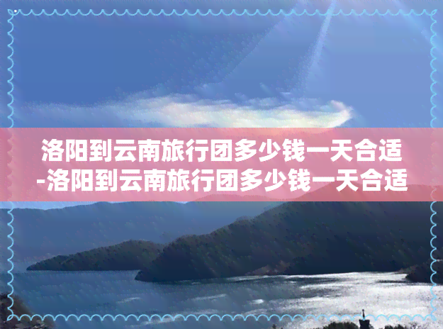 洛阳到云南旅行团多少钱一天合适-洛阳到云南旅行团多少钱一天合适旅游