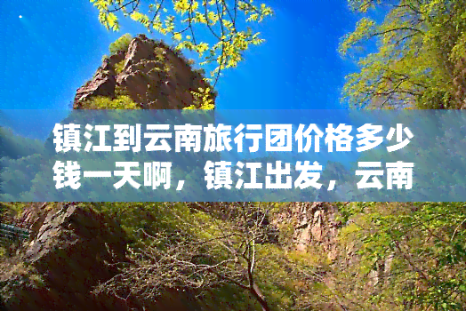 镇江到云南旅行团价格多少钱一天啊，镇江出发，云南之旅！一日游价格全揭秘