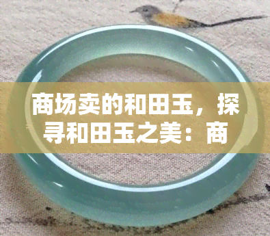 商场卖的和田玉，探寻和田玉之美：商场中的精品选购指南