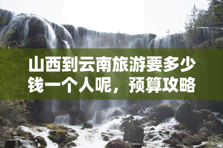 山西到云南旅游要多少钱一个人呢，预算攻略：从山西到云南旅游的费用预估