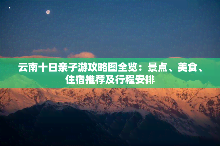 云南十日亲子游攻略图全览：景点、美食、住宿推荐及行程安排