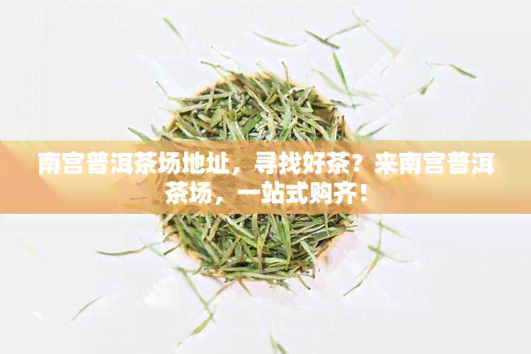 南宫普洱茶场地址，寻找好茶？来南宫普洱茶场，一站式购齐！