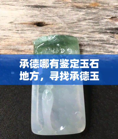 承德哪有鉴定玉石地方，寻找承德玉石鉴定地？这份清单或许能帮到你！