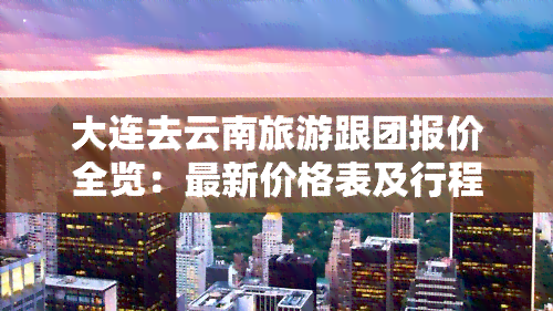 大连去云南旅游跟团报价全览：最新价格表及行程安排