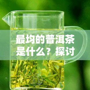 最均的普洱茶是什么？探讨与茶叶种类的差异