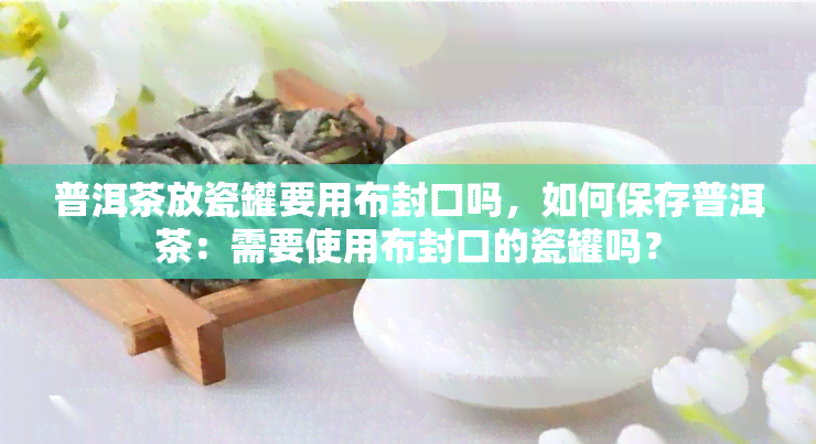 普洱茶放瓷罐要用布封口吗，如何保存普洱茶：需要使用布封口的瓷罐吗？