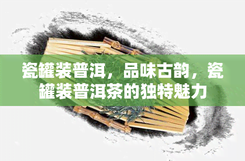 瓷罐装普洱，品味古韵，瓷罐装普洱茶的独特魅力