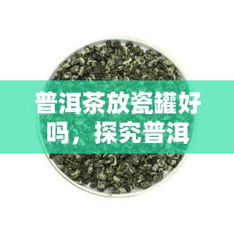 普洱茶放瓷罐好吗，探究普洱茶的保存方式：放瓷罐是否合适？