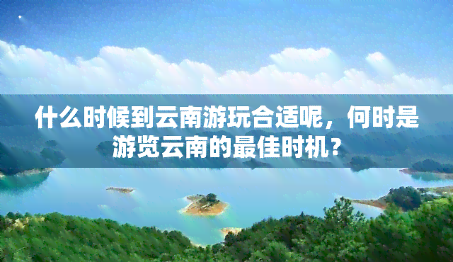 什么时候到云南游玩合适呢，何时是游览云南的更佳时机？