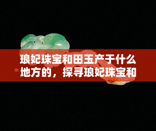 琅妃珠宝和田玉产于什么地方的，探寻琅妃珠宝和田玉的产地源头