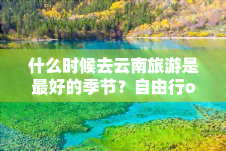 什么时候去云南旅游是更好的季节？自由行or跟团好？全攻略奉上！