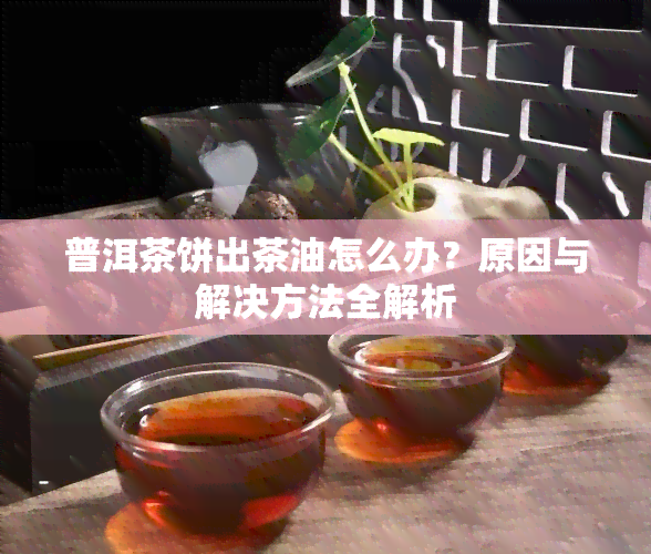 普洱茶饼出茶油怎么办？原因与解决方法全解析