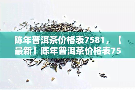 陈年普洱茶价格表7581，【最新】陈年普洱茶价格表7581一览