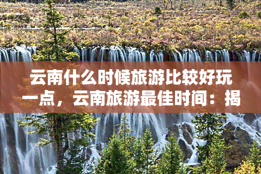 云南什么时候旅游比较好玩一点，云南旅游更佳时间：揭秘何时游玩更有趣