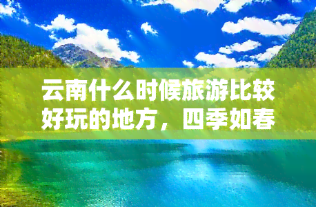 云南什么时候旅游比较好玩的地方，四季如春的云南：探索更佳旅游季节与必去景点