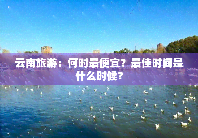 云南旅游：何时更便宜？更佳时间是什么时候？