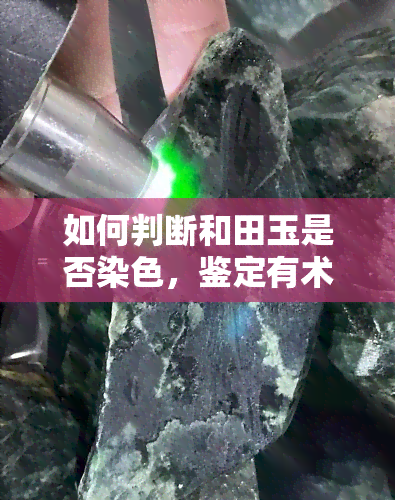 如何判断和田玉是否染色，鉴定有术：教你如何识别和田玉的真伪与染色问题