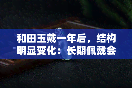 和田玉戴一年后，结构明显变化：长期佩戴会影响其质地吗？