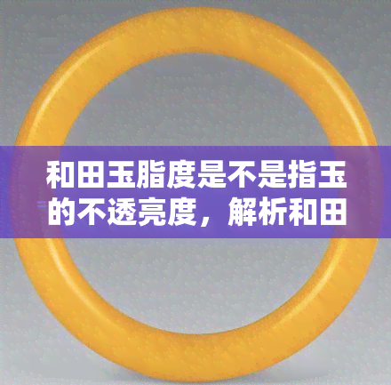 和田玉脂度是不是指玉的不透亮度，解析和田玉脂度：是否代表其不透亮度？