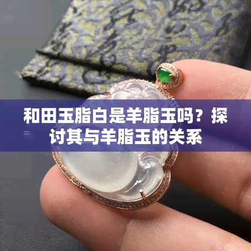 和田玉脂白是羊脂玉吗？探讨其与羊脂玉的关系