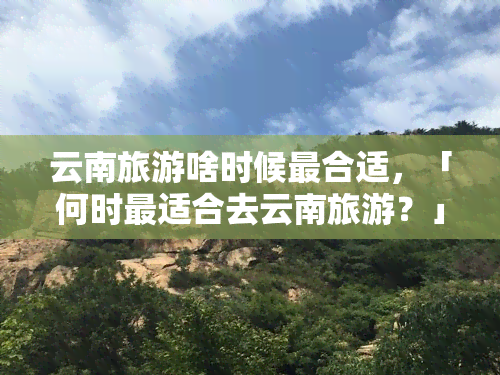 云南旅游啥时候最合适，「何时最适合去云南旅游？」