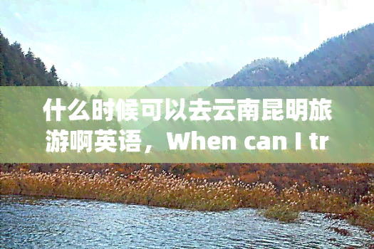 什么时候可以去云南昆明旅游啊英语，When can I travel to Kunming, Yunnan Province?