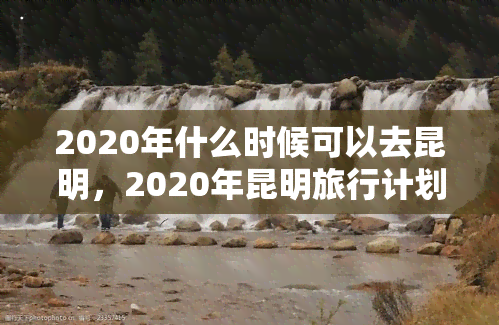 2020年什么时候可以去昆明，2020年昆明旅行计划：何时可以出行？