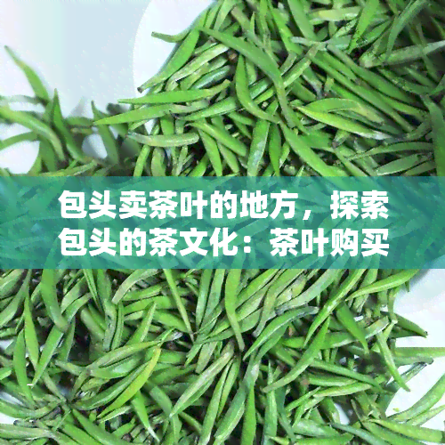 包头卖茶叶的地方，探索包头的茶文化：茶叶购买地点推荐