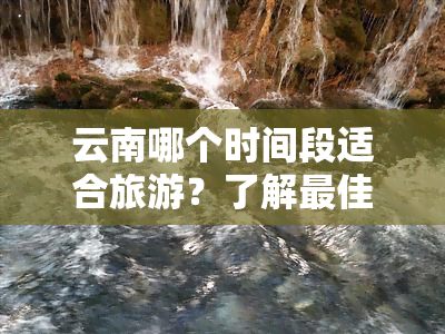 云南哪个时间段适合旅游？了解更佳旅行时间与地点